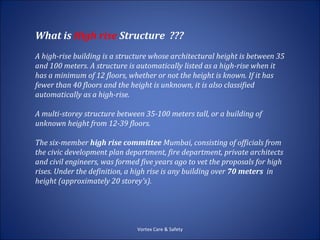 What is High rise Structure ???
A high-rise building is a structure whose architectural height is between 35
and 100 meters. A structure is automatically listed as a high-rise when it
has a minimum of 12 floors, whether or not the height is known. If it has
fewer than 40 floors and the height is unknown, it is also classified
automatically as a high-rise.

A multi-storey structure between 35-100 meters tall, or a building of
unknown height from 12-39 floors.

The six-member high rise committee Mumbai, consisting of officials from
the civic development plan department, fire department, private architects
and civil engineers, was formed five years ago to vet the proposals for high
rises. Under the definition, a high rise is any building over 70 meters in
height (approximately 20 storey's).




                               Vortex Care & Safety
 
