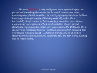 The term High-Rise is very ambiguous, meaning one thing to one
person and something else to another. In search to overcome ever-
escalating cost of land, as well as the scarcity of appropriate sites, builders
have adopted the philosophy of building vertically rather than
horizontally. Some visionaries have already proposed vertical cities to
maintain our open spaces and halt the devastation of open spread.
Buildings are going higher rather then wider. During the 1930s and 40s a
six story was considered highrise , and few buildings which exceeded this
height were classified as SKY – SCRAPERs. During the 50s, 20 and 30
storey became common place and during the 60s, the 100- storey building
was no longer oddity.




                               Vortex Care & Safety
 