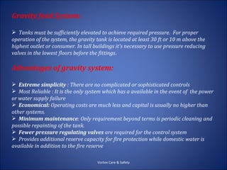 Gravity feed System:

 Tanks must be sufficiently elevated to achieve required pressure. For proper
operation of the system, the gravity tank is located at least 30 ft or 10 m above the
highest outlet or consumer. In tall buildings it's necessary to use pressure reducing
valves in the lowest floors before the fittings.

Advantages of gravity system:

 Extreme simplicity : There are no complicated or sophisticated controls
 Most Reliable : It is the only system which has a available in the event of the power
or water supply failure
 Economical: Operating costs are much less and capital is usually no higher than
other systems.
 Minimum maintenance: Only requirement beyond terms is periodic cleaning and
possible repainting of the tank.
 Fewer pressure regulating valves are required for the control system
 Provides additional reserve capacity for fire protection while domestic water is
available in addition to the fire reserve

                                     Vortex Care & Safety
 