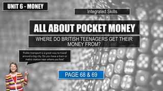 ALL ABOUT POCKET MONEY
UNIT 6 - MONEY
Integrated Skills
PAGE 68 & 69
Public transport is a great way to travel
around a big city. Do you have a tram or
metro station near where you live?
WHERE DO BRITISH TEENAGERS GET THEIR
MONEY FROM?
 