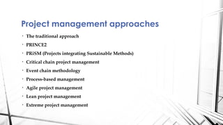 Project management approaches
•   The traditional approach
•   PRINCE2
•   PRiSM (Projects integrating Sustainable Methods)
•   Critical chain project management
•   Event chain methodology
•   Process-based management
•   Agile project management
•   Lean project management
•   Extreme project management
 
