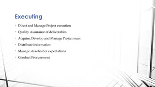 Executing
•   Direct and Manage Project execution
•   Quality Assurance of deliverables
•   Acquire, Develop and Manage Project team
•   Distribute Information
•   Manage stakeholder expectations
•   Conduct Procurement
 