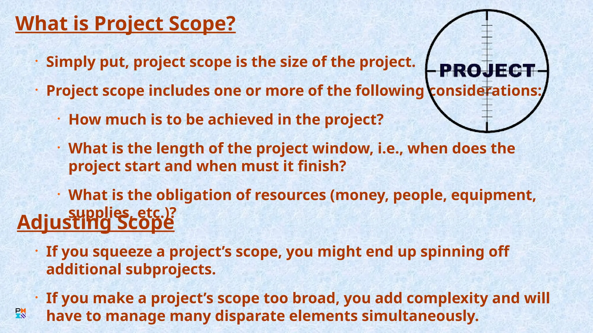 What is Project Scope?
• Simply put, project scope is the size of the project.
• Project scope includes one or more of the following considerations:
• How much is to be achieved in the project?
• What is the length of the project window, i.e., when does the
project start and when must it finish?
• What is the obligation of resources (money, people, equipment,
supplies, etc.)?
Adjusting Scope
• If you squeeze a project’s scope, you might end up spinning off
additional subprojects.
• If you make a project’s scope too broad, you add complexity and will
have to manage many disparate elements simultaneously.
 