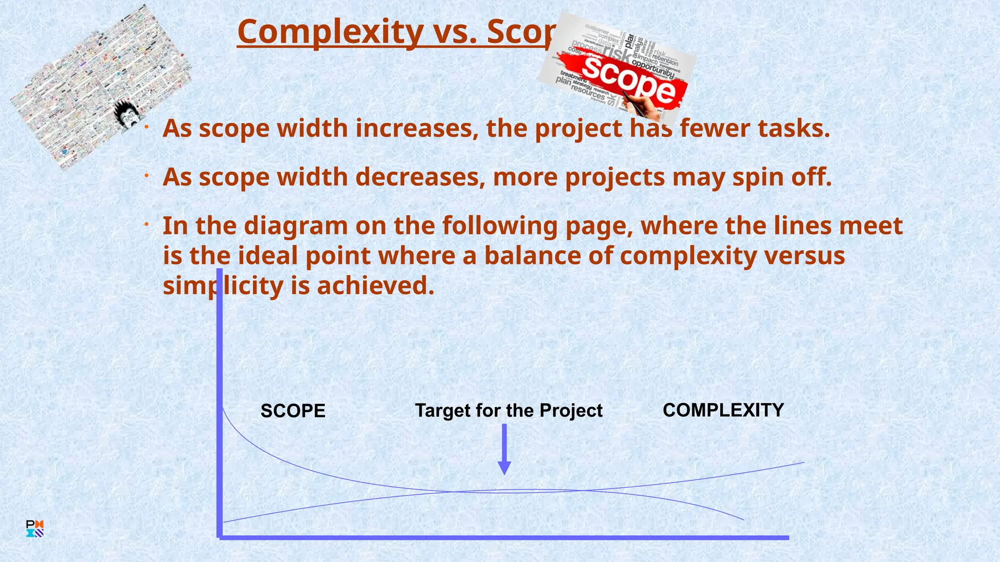 Complexity vs. Scope
• As scope width increases, the project has fewer tasks.
• As scope width decreases, more projects may spin off.
• In the diagram on the following page, where the lines meet
is the ideal point where a balance of complexity versus
simplicity is achieved.
Target for the Project COMPLEXITY
SCOPE
 