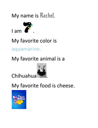 My name is Rachel.

I am     .
My favorite color is
aquamarine.
My favorite animal is a

Chihuahua      .
My favorite food is cheese.
 