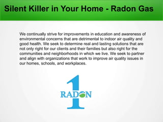 Silent Killer in Your Home - Radon Gas
We continually strive for improvements in education and awareness of
environmental concerns that are detrimental to indoor air quality and
good health. We seek to determine real and lasting solutions that are
not only right for our clients and their families but also right for the
communities and neighborhoods in which we live. We seek to partner
and align with organizations that work to improve air quality issues in
our homes, schools, and workplaces.
 