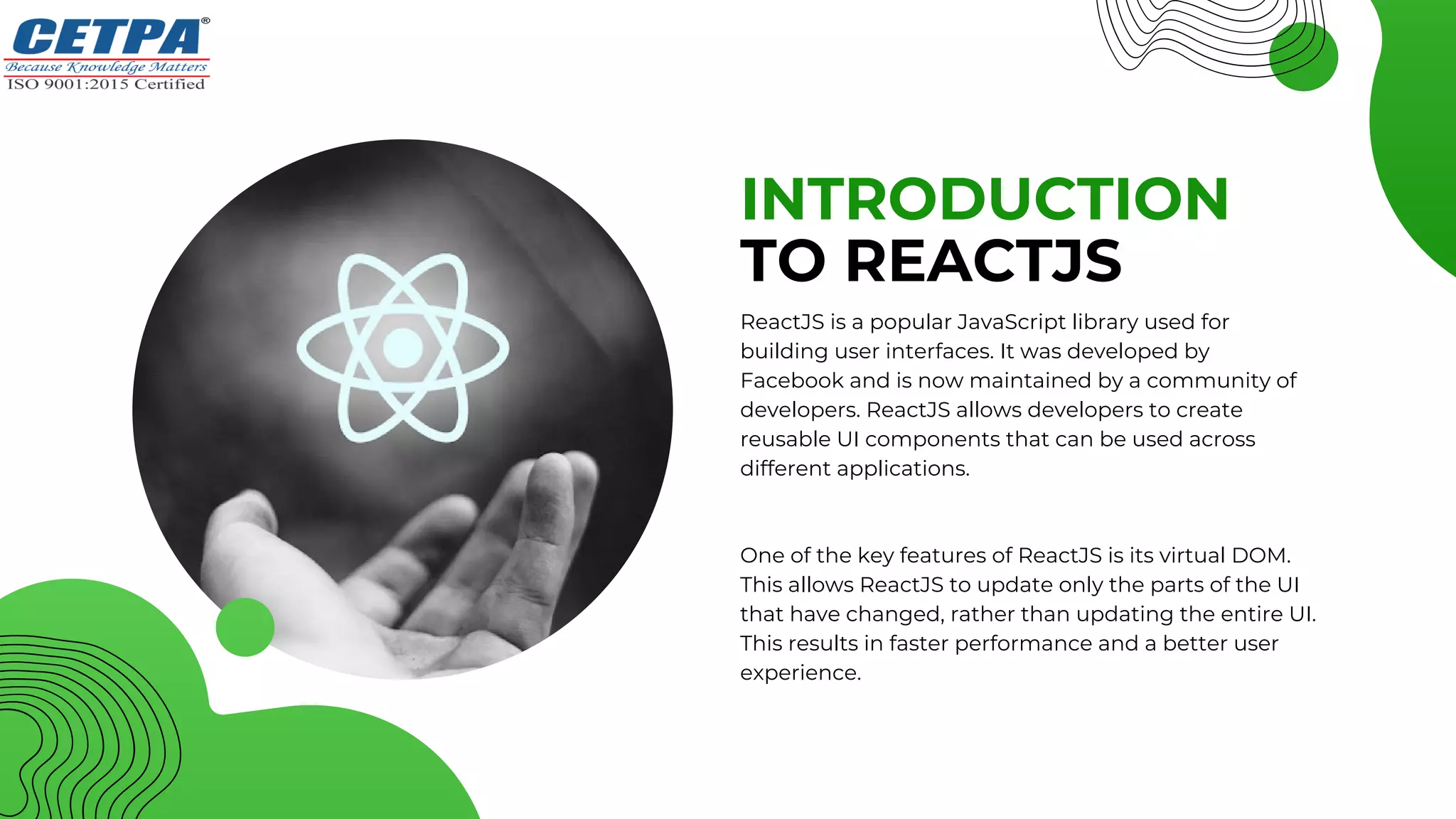 INTRODUCTION
TO REACTJS
ReactJS is a popular JavaScript library used for
building user interfaces. It was developed by
Facebook and is now maintained by a community of
developers. ReactJS allows developers to create
reusable UI components that can be used across
different applications.
One of the key features of ReactJS is its virtual DOM.
This allows ReactJS to update only the parts of the UI
that have changed, rather than updating the entire UI.
This results in faster performance and a better user
experience.
 