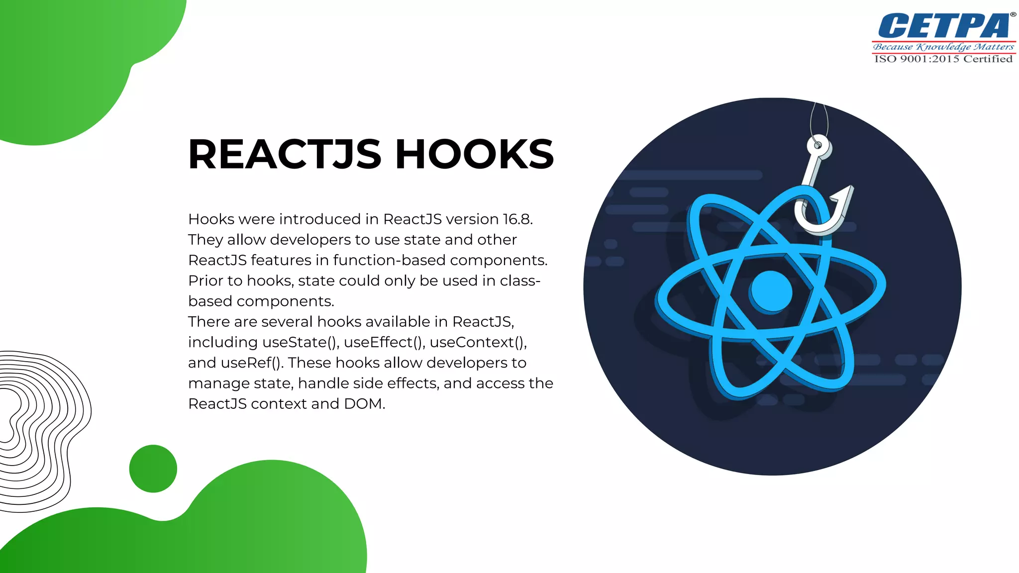 REACTJS HOOKS
Hooks were introduced in ReactJS version 16.8.
They allow developers to use state and other
ReactJS features in function-based components.
Prior to hooks, state could only be used in class-
based components.
There are several hooks available in ReactJS,
including useState(), useEffect(), useContext(),
and useRef(). These hooks allow developers to
manage state, handle side effects, and access the
ReactJS context and DOM.
 