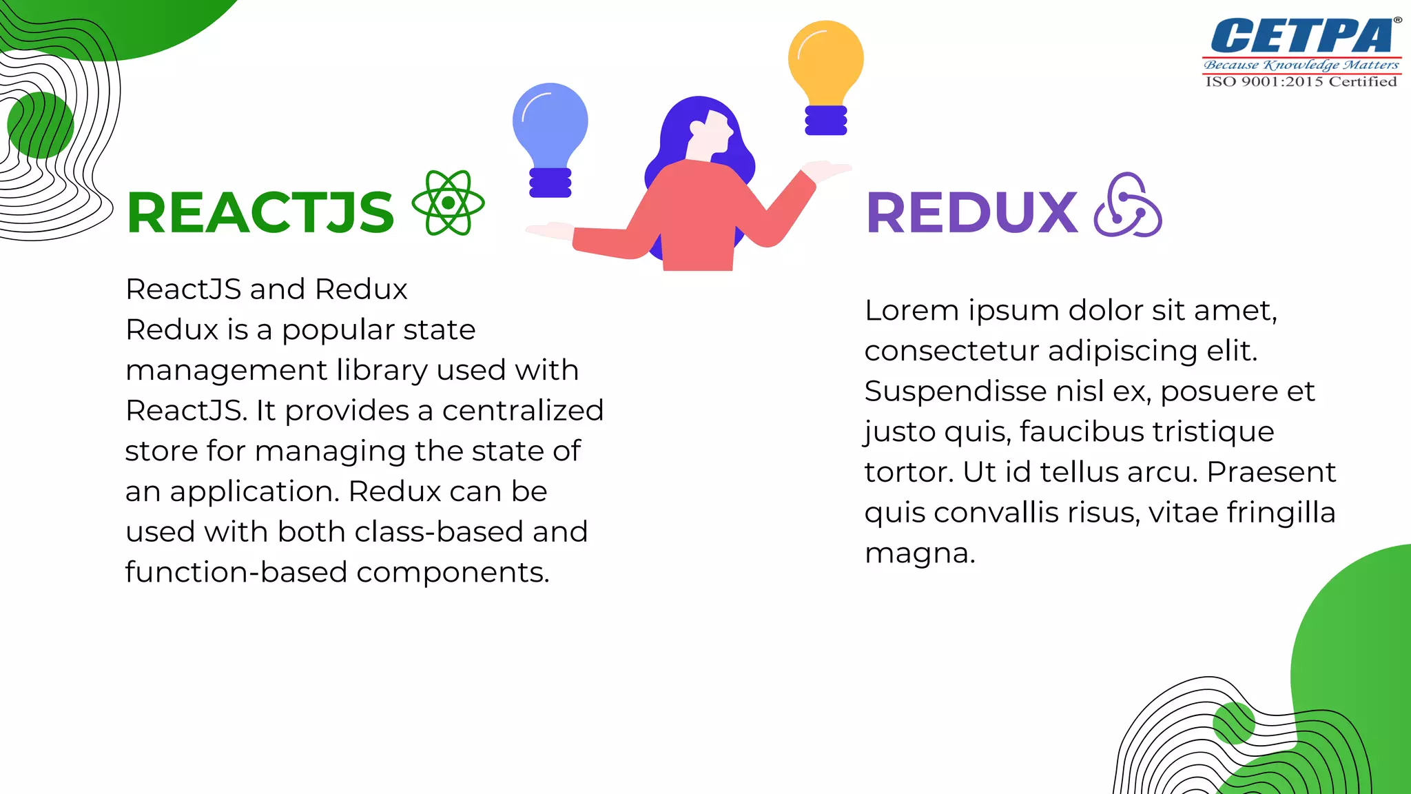 Lorem ipsum dolor sit amet,
consectetur adipiscing elit.
Suspendisse nisl ex, posuere et
justo quis, faucibus tristique
tortor. Ut id tellus arcu. Praesent
quis convallis risus, vitae fringilla
magna.
REACTJS REDUX
ReactJS and Redux
Redux is a popular state
management library used with
ReactJS. It provides a centralized
store for managing the state of
an application. Redux can be
used with both class-based and
function-based components.
 