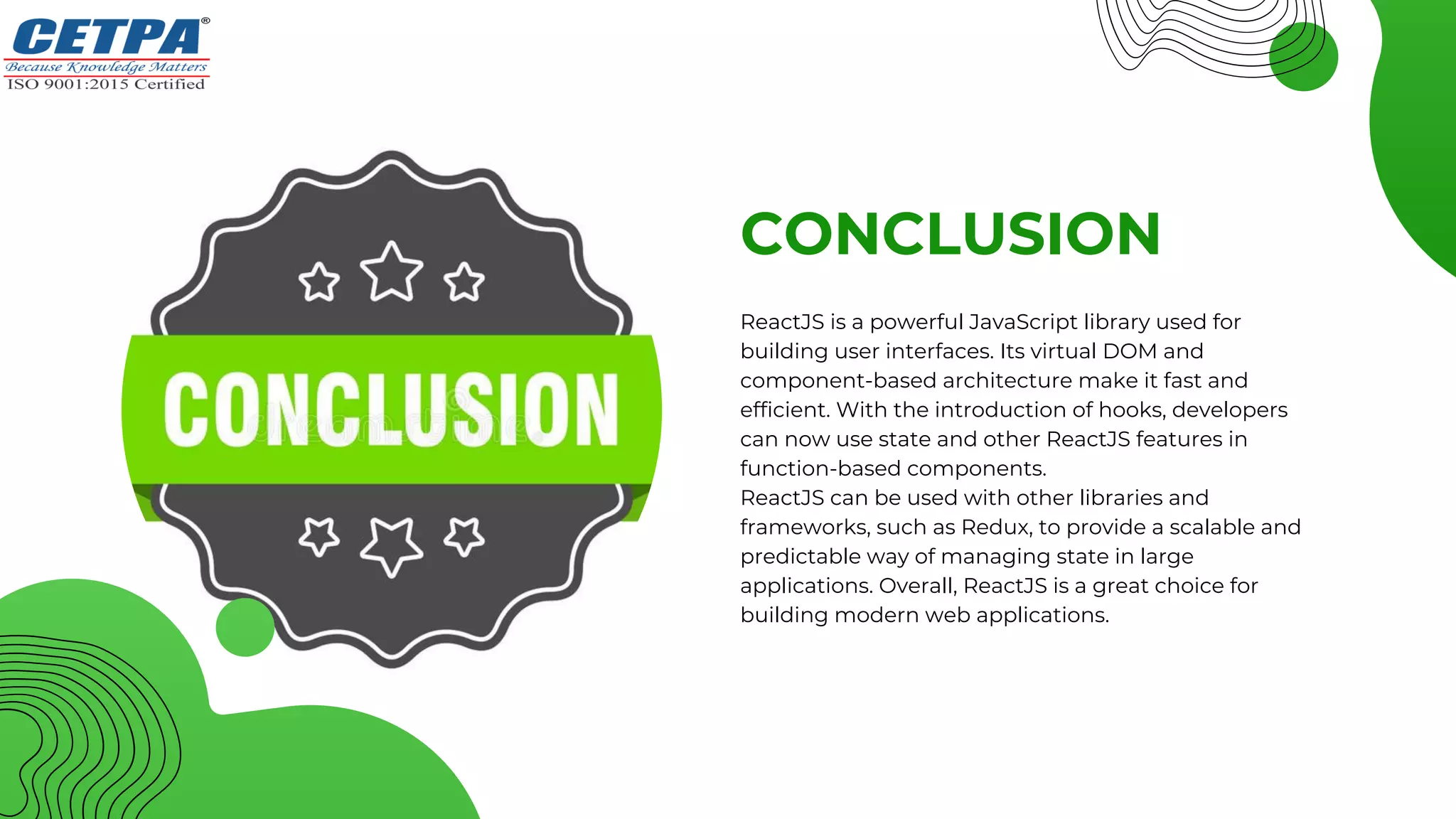 CONCLUSION
ReactJS is a powerful JavaScript library used for
building user interfaces. Its virtual DOM and
component-based architecture make it fast and
efficient. With the introduction of hooks, developers
can now use state and other ReactJS features in
function-based components.
ReactJS can be used with other libraries and
frameworks, such as Redux, to provide a scalable and
predictable way of managing state in large
applications. Overall, ReactJS is a great choice for
building modern web applications.
 