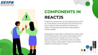 COMPONENTS IN
In ReactJS, components are the building blocks of the
UI. Components can be thought of as functions that
take in data as input and return UI elements as
output. Components can be either class-based or
function-based.
REACTJS
Class-based components in ReactJS are created using
the ES6 class syntax. They have a state object which
stores data that can change over time. Function-
based components, on the other hand, are simpler
and do not have a state object. They are commonly
used for rendering static content.
 