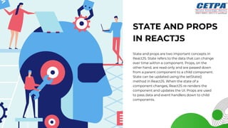 STATE AND PROPS
IN REACTJS
State and props are two important concepts in
ReactJS. State refers to the data that can change
over time within a component. Props, on the
other hand, are read-only and are passed down
from a parent component to a child component.
State can be updated using the setState()
method in ReactJS. When the state of a
component changes, ReactJS re-renders the
component and updates the UI. Props are used
to pass data and event handlers down to child
components.
 