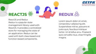 Lorem ipsum dolor sit amet,
consectetur adipiscing elit.
Suspendisse nisl ex, posuere et
justo quis, faucibus tristique
tortor. Ut id tellus arcu. Praesent
quis convallis risus, vitae fringilla
magna.
REACTJS REDUX
ReactJS and Redux
Redux is a popular state
management library used with
ReactJS. It provides a centralized
store for managing the state of
an application. Redux can be
used with both class-based and
function-based components.
 
