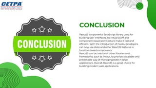 CONCLUSION
ReactJS is a powerful JavaScript library used for
building user interfaces. Its virtual DOM and
component-based architecture make it fast and
efficient. With the introduction of hooks, developers
can now use state and other ReactJS features in
function-based components.
ReactJS can be used with other libraries and
frameworks, such as Redux, to provide a scalable and
predictable way of managing state in large
applications. Overall, ReactJS is a great choice for
building modern web applications.
 