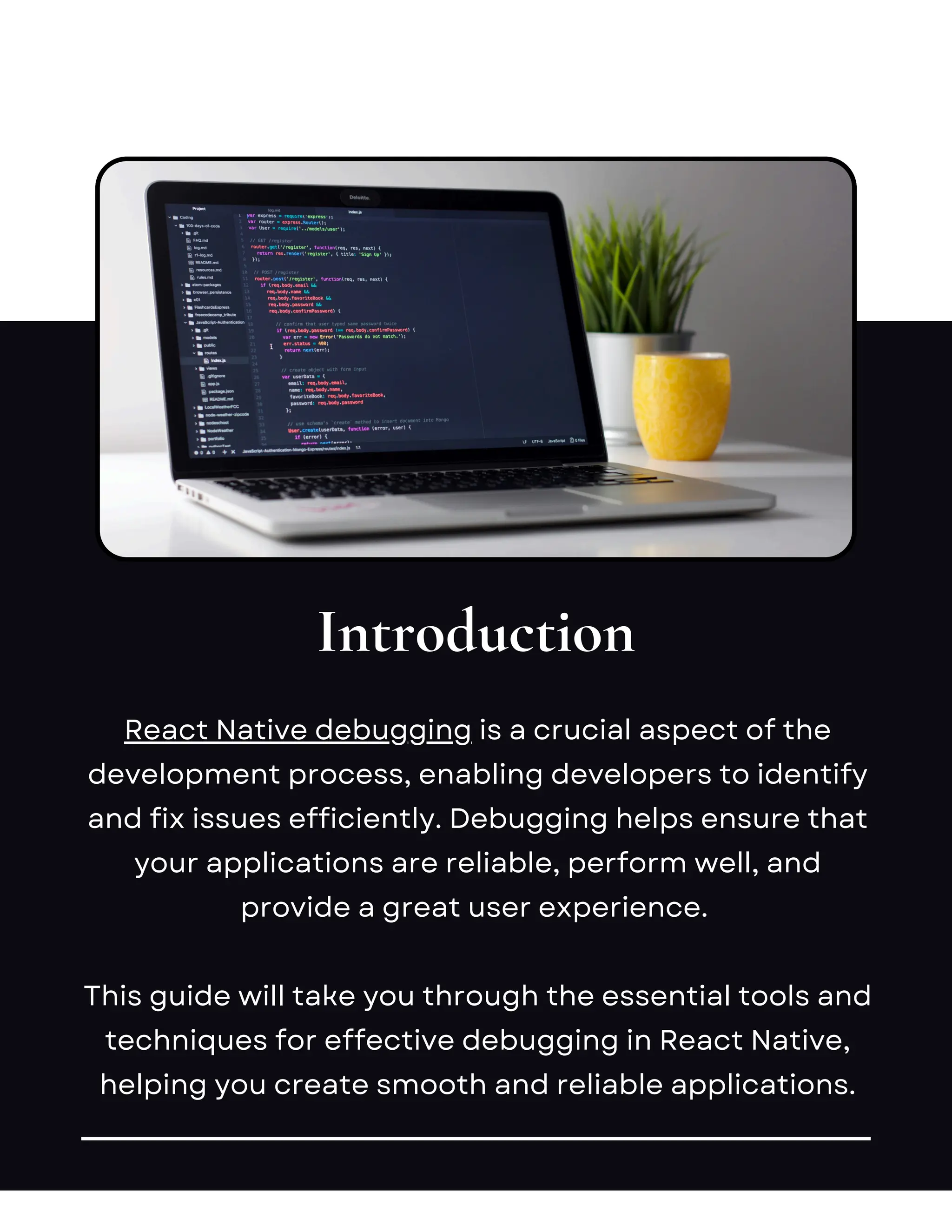 Introduction
React Native debugging is a crucial aspect of the
development process, enabling developers to identify
and fix issues efficiently. Debugging helps ensure that
your applications are reliable, perform well, and
provide a great user experience.
This guide will take you through the essential tools and
techniques for effective debugging in React Native,
helping you create smooth and reliable applications.
 