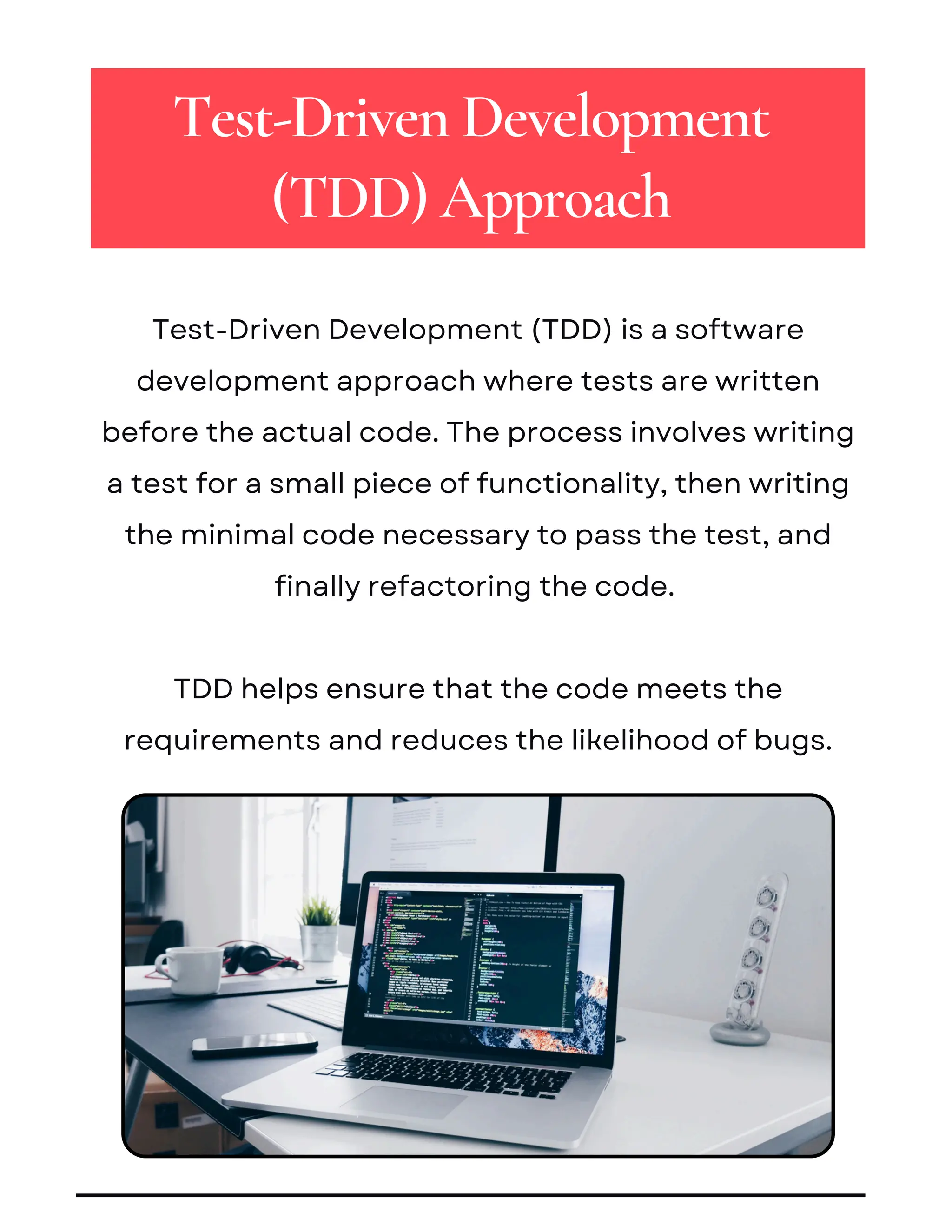 Test-Driven Development (TDD) is a software
development approach where tests are written
before the actual code. The process involves writing
a test for a small piece of functionality, then writing
the minimal code necessary to pass the test, and
finally refactoring the code.
TDD helps ensure that the code meets the
requirements and reduces the likelihood of bugs.
Test-Driven Development
(TDD) Approach
 