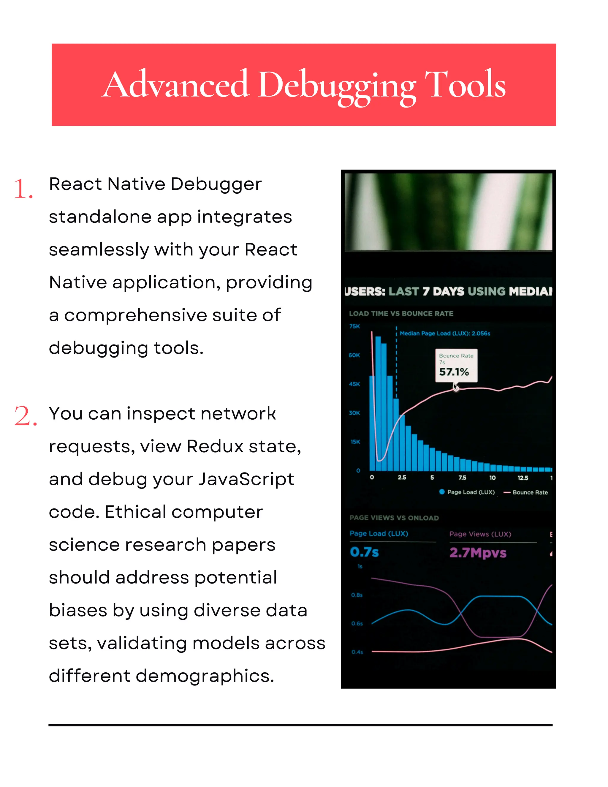 2.
1. React Native Debugger
standalone app integrates
seamlessly with your React
Native application, providing
a comprehensive suite of
debugging tools.
You can inspect network
requests, view Redux state,
and debug your JavaScript
code. Ethical computer
science research papers
should address potential
biases by using diverse data
sets, validating models across
different demographics.
Advanced Debugging Tools
 