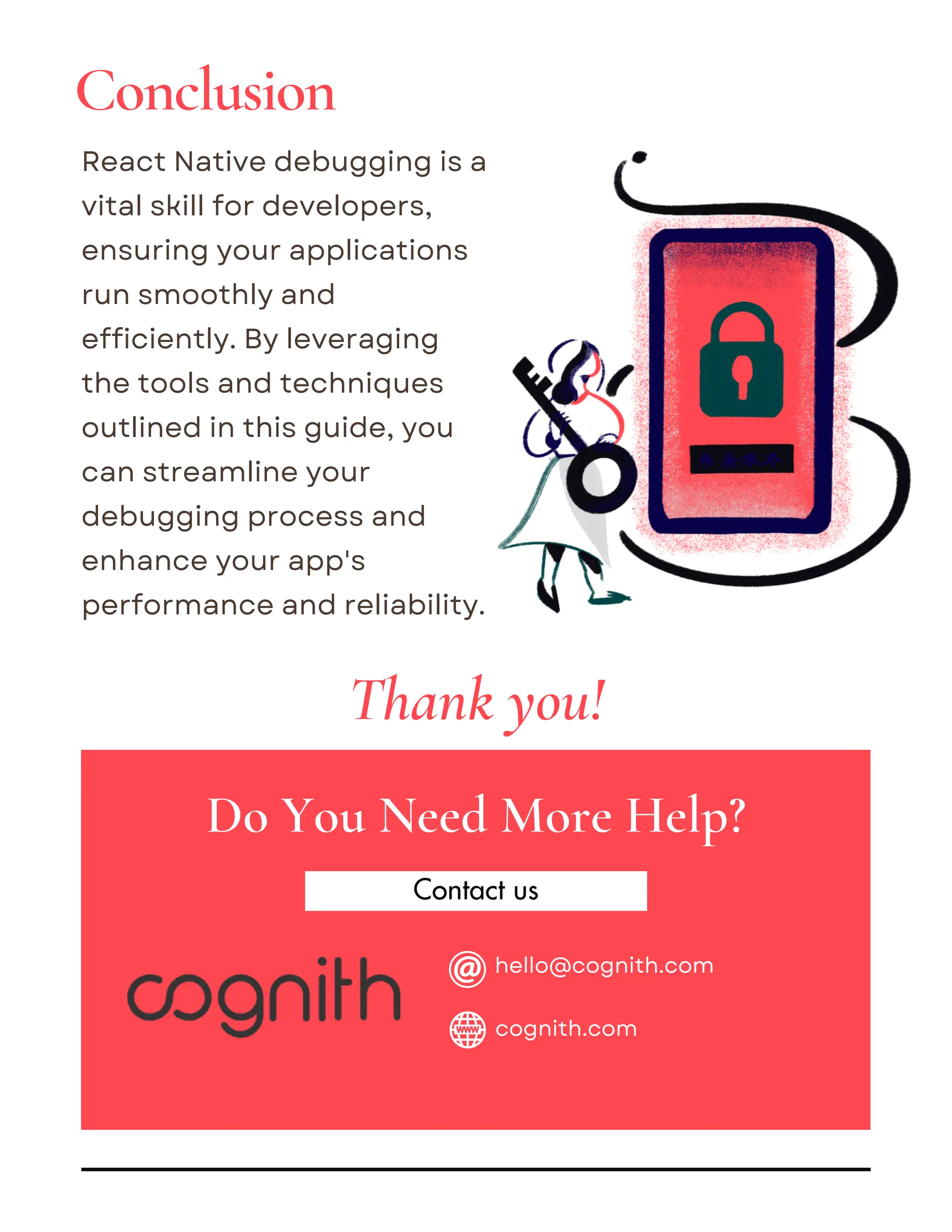Contact us
React Native debugging is a
vital skill for developers,
ensuring your applications
run smoothly and
efficiently. By leveraging
the tools and techniques
outlined in this guide, you
can streamline your
debugging process and
enhance your app's
performance and reliability.
Do You Need More Help?
Thank you!
Conclusion
hello@cognith.com
cognith.com
 