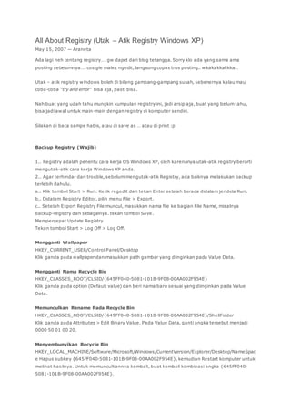 All About Registry (Utak – Atik Registry Windows XP)
May 15, 2007 — Araneta
Ada lagi neh tentang registry…. gw dapet dari blog tetangga. Sorry klo ada yang sama ama
posting sebelumnya…. cos gie malez ngedit, langsung copas trus posting.. wkakakkakkka…
Utak – atik registry windows boleh di bilang gampang-gampang susah, sebenernya kalau mau
coba-coba “try and error” bisa aja, pasti bisa.
Nah buat yang udah tahu mungkin kumpulan registry ini, jadi arsip aja, buat yang belum tahu,
bisa jadi awal untuk main-main dengan registry di komputer sendiri.
Silakan di baca sampe habis, atau di save as … atau di print :p
Backup Registry (Wajib)
1.. Registry adalah penentu cara kerja OS Windows XP, oleh karenanya utak-atik registry berarti
mengutak-atik cara kerja Windows XP anda.
2.. Agar terhindar dari trouble, sebelum mengutak-atik Registry, ada baiknya melakukan backup
terlebih dahulu.
a.. Klik tombol Start > Run. Ketik regedit dan tekan Enter setelah berada didalam jendela Run.
b.. Didalam Registry Editor, pilih menu File > Export.
c.. Setelah Export Registry File muncul, masukkan nama file ke bagian File Name, misalnya
backup-registry dan sebagainya. tekan tombol Save.
Mempercepat Update Registry
Tekan tombol Start > Log Off > Log Off.
Mengganti Wallpaper
HKEY_CURRENT_USER/Control Panel/Desktop
Klik ganda pada wallpaper dan masukkan path gambar yang diinginkan pada Value Data.
Mengganti Nama Recycle Bin
HKEY_CLASSES_ROOT/CLSID/{645FF040-5081-101B-9F08-00AA002F954E}
Klik ganda pada option (Default value) dan beri nama baru sesuai yang diinginkan pada Value
Data.
Memunculkan Rename Pada Recycle Bin
HKEY_CLASSES_ROOT/CLSID/{645FF040-5081-101B-9F08-00AA002F954E}/ShellFolder
Klik ganda pada Attributes > Edit Binary Value. Pada Value Data, ganti angka tersebut menjadi
0000 50 01 00 20.
Menyembunyikan Recycle Bin
HKEY_LOCAL_MACHINE/Software/Microsoft/Windows/CurrentVersion/Explorer/Desktop/NameSpac
e Hapus subkey {645FF040-5081-101B-9F08-00AA002F954E}, kemudian Restart komputer untuk
melihat hasilnya. Untuk memunculkannya kembali, buat kembali kombinasi angka {645FF040-
5081-101B-9F08-00AA002F954E}.
 