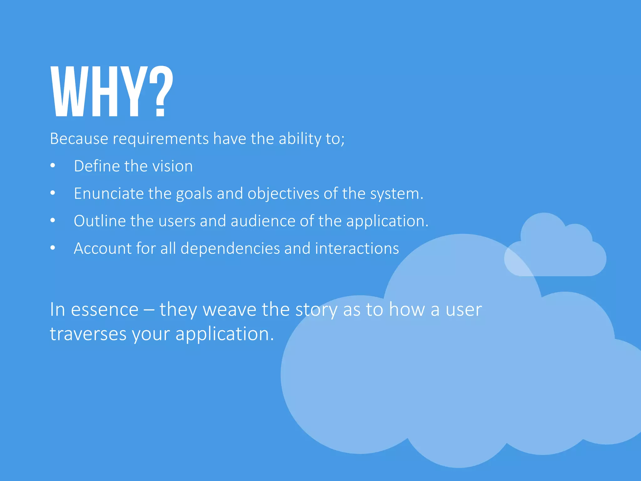 Why?Because requirements have the ability to;
• Define the vision
• Enunciate the goals and objectives of the system.
• Outline the users and audience of the application.
• Account for all dependencies and interactions
In essence – they weave the story as to how a user
traverses your application.
 