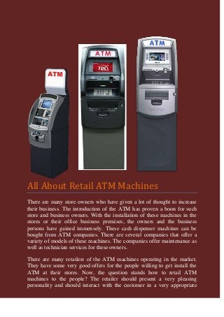 All About Retail ATM Machines
There are many store owners who have given a lot of thought to increase
their business. The introduction of the ATM has proven a boon for such
store and business owners. With the installation of these machines in the
stores or their office business premises, the owners and the business
persons have gained immensely. These cash dispenser machines can be
bought from ATM companies. There are several companies that offer a
variety of models of these machines. The companies offer maintenance as
well as technician services for these owners.

There are many retailers of the ATM machines operating in the market.
They have some very good offers for the people willing to get install the
ATM at their stores. Now, the question stands how to retail ATM
machines to the people? The retailer should present a very pleasing
personality and should interact with the customer in a very appropriate
 