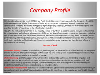 Company Profile
Rich Infra Developers India Limited (RIDIL) is a Public Limited Company registered under the Companies Act, 1956,
Ministry of Corporate Affairs, Government of India. We are a trusted, reliable and dynamic real estate and
infrastructure company, driven and managed by a group of highly successful, trained and motivated experts with
over four decades of experience in the infrastructure industry.
We offer the best customer services in the industry backed by our team of researchers and analysts and supported
by innovative and technological advancements. RIDIL has got diversified interests in numerous businesses including
real estate, agriculture, civil construction, education, healthcare and hospitality. Our only aim is to create a future
for the country in terms of infrastructure, employment and education of international standards. With our network
in 19 states pan India and looking forward to an international presence very soon, we have become a force to
reckon with in the industry.
Our span of work
Real Estate Industry - The real estate industry is flourishing and the value and prices of land will only see an upward
trend in the future. After detailed analysis and research, we have come up with investment opportunities with high
returns, which do not require large capitals of money.
Orchard Farming -With the support of our ultra modern and scientific techniques, like the Drip Irrigation and
sprinkler systems, we intend to bring about a revolutionary change in converting barren lands into high yield
productive orchards of apples and oranges. Exports from the yield shall go a long way in assuring healthy and
fruitful returns to the company, associates and our valued investors.
Infrastructure Development - We intend to create quality and affordable residential and commercial properties for
our customers with a multifold payment options. With our rich experience in the industry, we shall be able to deliver
the best.
 