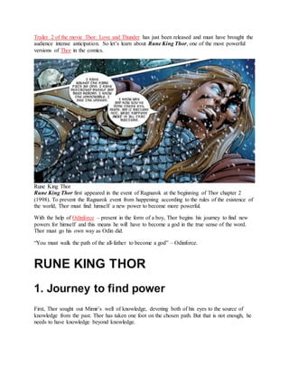 Trailer 2 of the movie Thor: Love and Thunder has just been released and must have brought the
audience intense anticipation. So let’s learn about Rune King Thor, one of the most powerful
versions of Thor in the comics.
Rune King Thor
Rune King Thor first appeared in the event of Ragnarok at the beginning of Thor chapter 2
(1998). To prevent the Ragnarok event from happening according to the rules of the existence of
the world, Thor must find himself a new power to become more powerful.
With the help of Odinforce – present in the form of a boy, Thor begins his journey to find new
powers for himself and this means he will have to become a god in the true sense of the word.
Thor must go his own way as Odin did.
“You must walk the path of the all-father to become a god” – Odinforce.
RUNE KING THOR
1. Journey to find power
First, Thor sought out Mimir’s well of knowledge, devoting both of his eyes to the source of
knowledge from the past. Thor has taken one foot on the chosen path. But that is not enough, he
needs to have knowledge beyond knowledge.
 