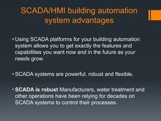SCADA/HMI building automation
system advantages
Using SCADA platforms for your building automation
system allows you to get exactly the features and
capabilities you want now and in the future as your
needs grow.
SCADA systems are powerful, robust and flexible.
SCADA is robust Manufacturers, water treatment and
other operations have been relying for decades on
SCADA systems to control their processes.
 