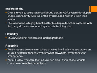 Integratability
 Over the years, users have demanded that SCADA system developers
enable connectivity with the unlike systems and networks with their
plants.
 This openness is highly beneficial for building automation systems with
the many diverse component systems to be integrated.
Flexibility
 SCADA systems are scalable and upgradeable.
Reporting
 Which reports do you want where at what time? Want to see status on
all your systems from any web browser anywhere, even from your
smartphone?
 With SCADA, you can do it. As you can also, if you chose, enable
control over remote connections.
 