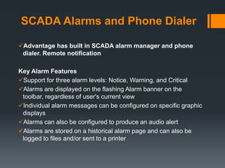 SCADA Alarms and Phone Dialer
Advantage has built in SCADA alarm manager and phone
dialer. Remote notification
Key Alarm Features
Support for three alarm levels: Notice, Warning, and Critical
Alarms are displayed on the flashing Alarm banner on the
toolbar, regardless of user's current view
Individual alarm messages can be configured on specific graphic
displays
Alarms can also be configured to produce an audio alert
Alarms are stored on a historical alarm page and can also be
logged to files and/or sent to a printer
 
