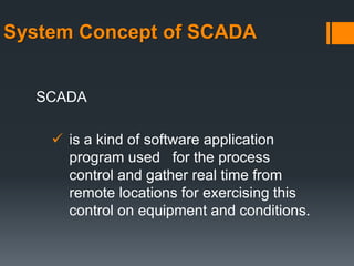 System Concept of SCADA
SCADA
 is a kind of software application
program used for the process
control and gather real time from
remote locations for exercising this
control on equipment and conditions.
 