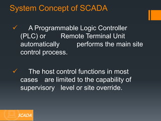  A Programmable Logic Controller
(PLC) or Remote Terminal Unit
automatically performs the main site
control process.
 The host control functions in most
cases are limited to the capability of
supervisory level or site override.
System Concept of SCADA
SCADA
 