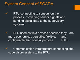  RTU-connecting to sensors on the
process, converting sensor signals and
sending digital data to the supervisory
systems.
 PLC-used as field devices because they are
more economical, versatile, flexible, and
configurable than special purpose RTU.
 Communication infrastructure connecting the
supervisory system to the RTU.
System Concept of SCADA
 