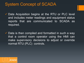  Data Acquisition begins at the RTU or PLC level
and includes meter readings and equipment status
reports that are communicated to SCADA as
required.
 Data is then compiled and formatted in such a way
that a control room operator using the HMI can
make supervisory decisions to adjust or override
normal RTU (PLC) controls.
System Concept of SCADA
SCADA
 