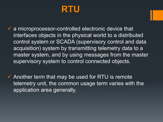 RTU
 a microprocessor-controlled electronic device that
interfaces objects in the physical world to a distributed
control system or SCADA (supervisory control and data
acquisition) system by transmitting telemetry data to a
master system, and by using messages from the master
supervisory system to control connected objects.
 Another term that may be used for RTU is remote
telemetry unit, the common usage term varies with the
application area generally.
 