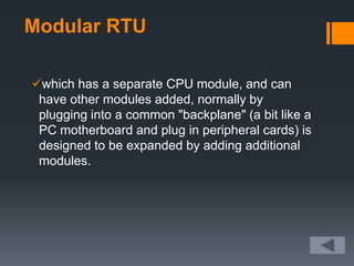 Modular RTU
which has a separate CPU module, and can
have other modules added, normally by
plugging into a common "backplane" (a bit like a
PC motherboard and plug in peripheral cards) is
designed to be expanded by adding additional
modules.
 
