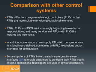  RTUs differ from programmable logic controllers (PLCs) in that
RTUs are more suitable for wide geographical telemetry.
 RTUs, PLCs and DCS are increasingly beginning to overlap in
responsibilities, and many vendors sell RTUs with PLC-like
features and vice versa.
 In addition, some vendors now supply RTUs with comprehensive
functionality pre-defined, sometimes with PLC extensions and/or
interfaces for configuration.
 Some suppliers of RTUs have created simple graphical user
interfaces GUI to enable customers to configure their RTUs easily.
In some applications data loggers are used in similar applications.
Comparison with other control
systems
SCADA
 