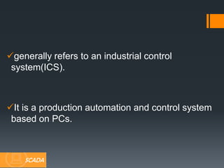 generally refers to an industrial control
system(ICS).
It is a production automation and control system
based on PCs.
SCADA
 