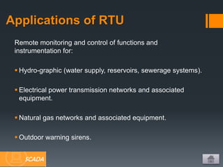 Remote monitoring and control of functions and
instrumentation for:
 Hydro-graphic (water supply, reservoirs, sewerage systems).
 Electrical power transmission networks and associated
equipment.
 Natural gas networks and associated equipment.
 Outdoor warning sirens.
Applications of RTU
SCADA
 
