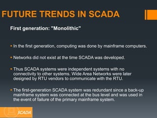 First generation: "Monolithic"
 In the first generation, computing was done by mainframe computers.
 Networks did not exist at the time SCADA was developed.
 Thus SCADA systems were independent systems with no
connectivity to other systems. Wide Area Networks were later
designed by RTU vendors to communicate with the RTU.
 The first-generation SCADA system was redundant since a back-up
mainframe system was connected at the bus level and was used in
the event of failure of the primary mainframe system.
FUTURE TRENDS IN SCADA
SCADA
 