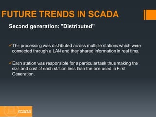 Second generation: "Distributed"
The processing was distributed across multiple stations which were
connected through a LAN and they shared information in real time.
Each station was responsible for a particular task thus making the
size and cost of each station less than the one used in First
Generation.
FUTURE TRENDS IN SCADA
SCADA
 
