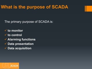 What is the purpose of SCADA
The primary purpose of SCADA is:
 to monitor
 to control
 Alarming functions
 Data presentation
 Data acquisition
SCADA
 