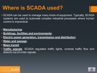Where is SCADA used?
 SCADA can be used to manage many kinds of equipment. Typically, SCADA
systems are used to automate complex industrial processes where human
control is impractical.
 Manufacturing:
 Buildings, facilities and environments:
 Electric power generation, transmission and distribution:
 Water and sewage:
 Mass transit:
 Traffic signals: SCADA regulates traffic lights, controls traffic flow and
detects out-of-order signals.
SCADA
 