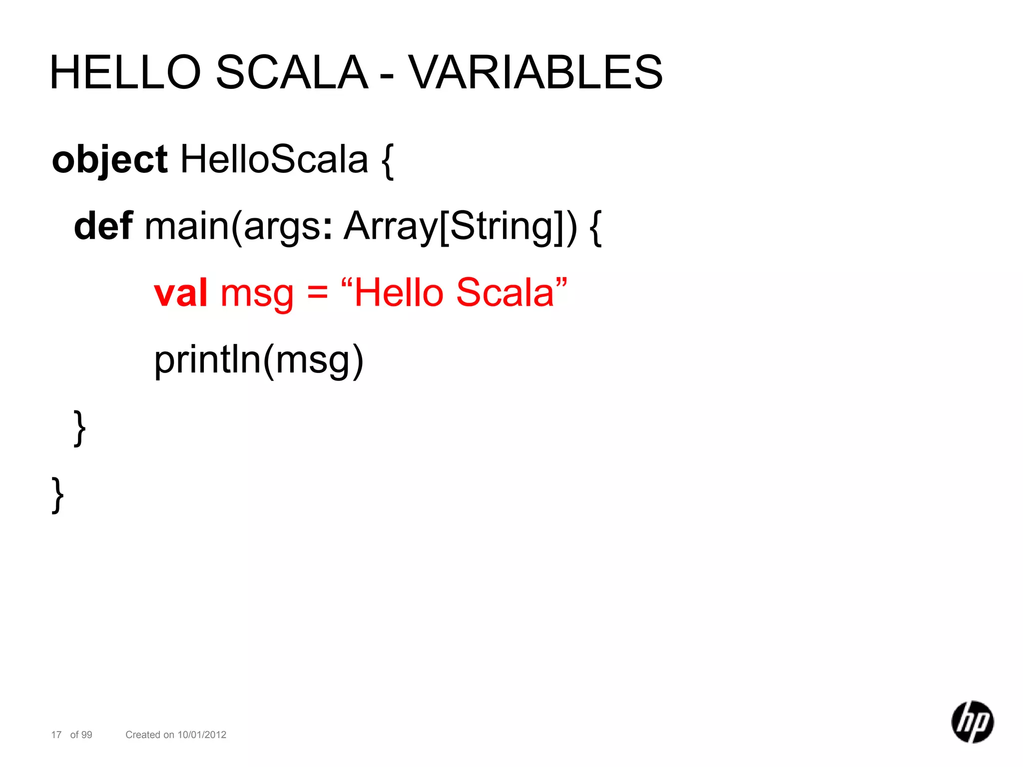 HELLO SCALA - VARIABLES
object HelloScala {
    def main(args: Array[String]) {
                val msg = “Hello Scala”
                println(msg)
    }
}




17 of 99   Created on 10/01/2012
 
