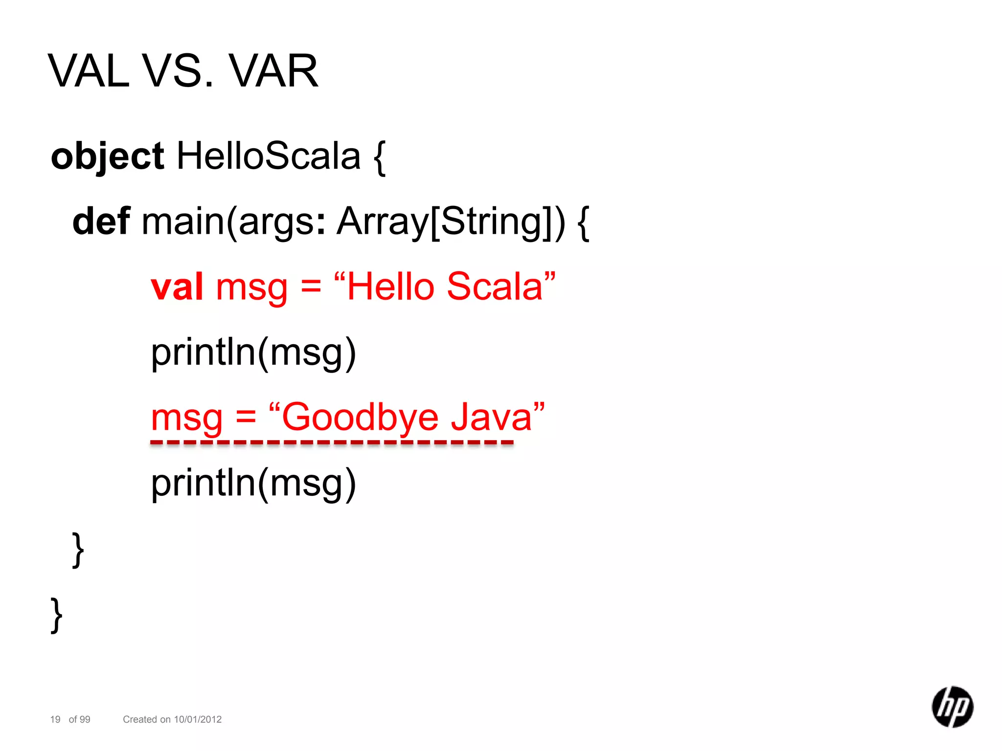 VAL VS. VAR
object HelloScala {
    def main(args: Array[String]) {
                val msg = “Hello Scala”
                println(msg)
                msg = “Goodbye Java”
                println(msg)
    }
}

19 of 99   Created on 10/01/2012
 