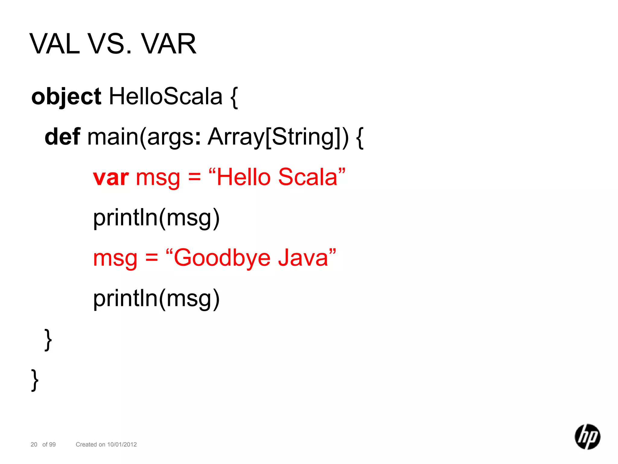 VAL VS. VAR
object HelloScala {
    def main(args: Array[String]) {
                var msg = “Hello Scala”
                println(msg)
                msg = “Goodbye Java”
                println(msg)
    }
}

20 of 99   Created on 10/01/2012
 