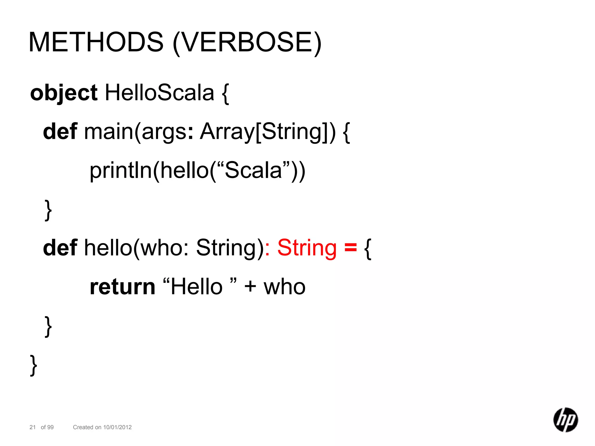 METHODS (VERBOSE)
object HelloScala {
    def main(args: Array[String]) {
                println(hello(“Scala”))
    }
    def hello(who: String): String = {
                return “Hello ” + who
    }
}

21 of 99   Created on 10/01/2012
 