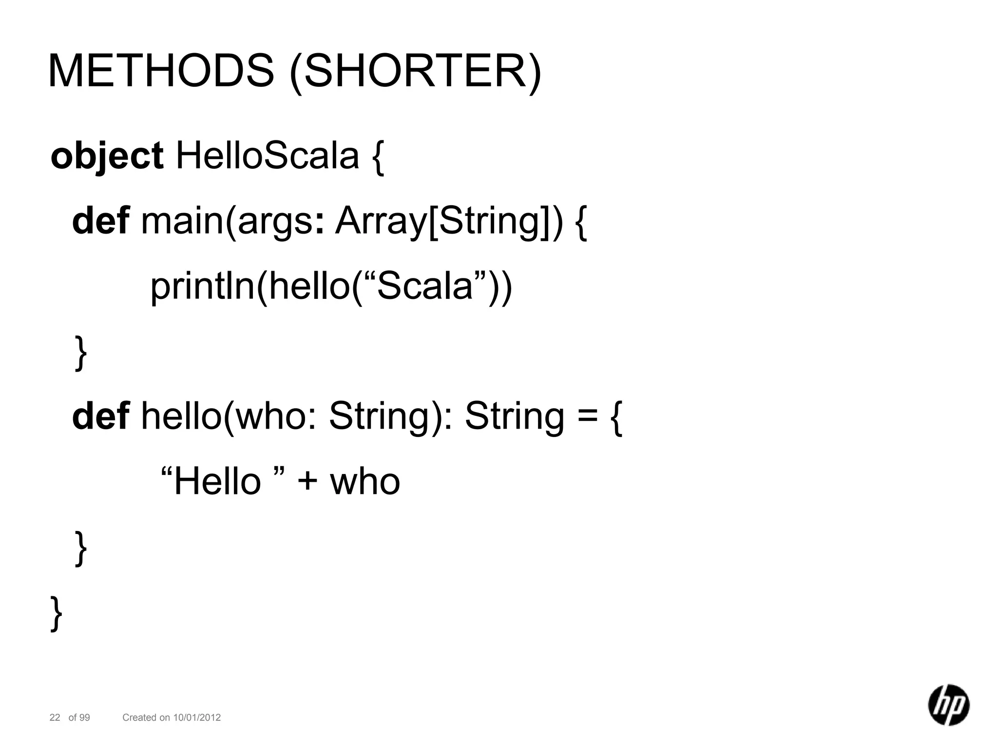 METHODS (SHORTER)
object HelloScala {
    def main(args: Array[String]) {
                println(hello(“Scala”))
    }
    def hello(who: String): String = {
                   “Hello ” + who
    }
}

22 of 99   Created on 10/01/2012
 
