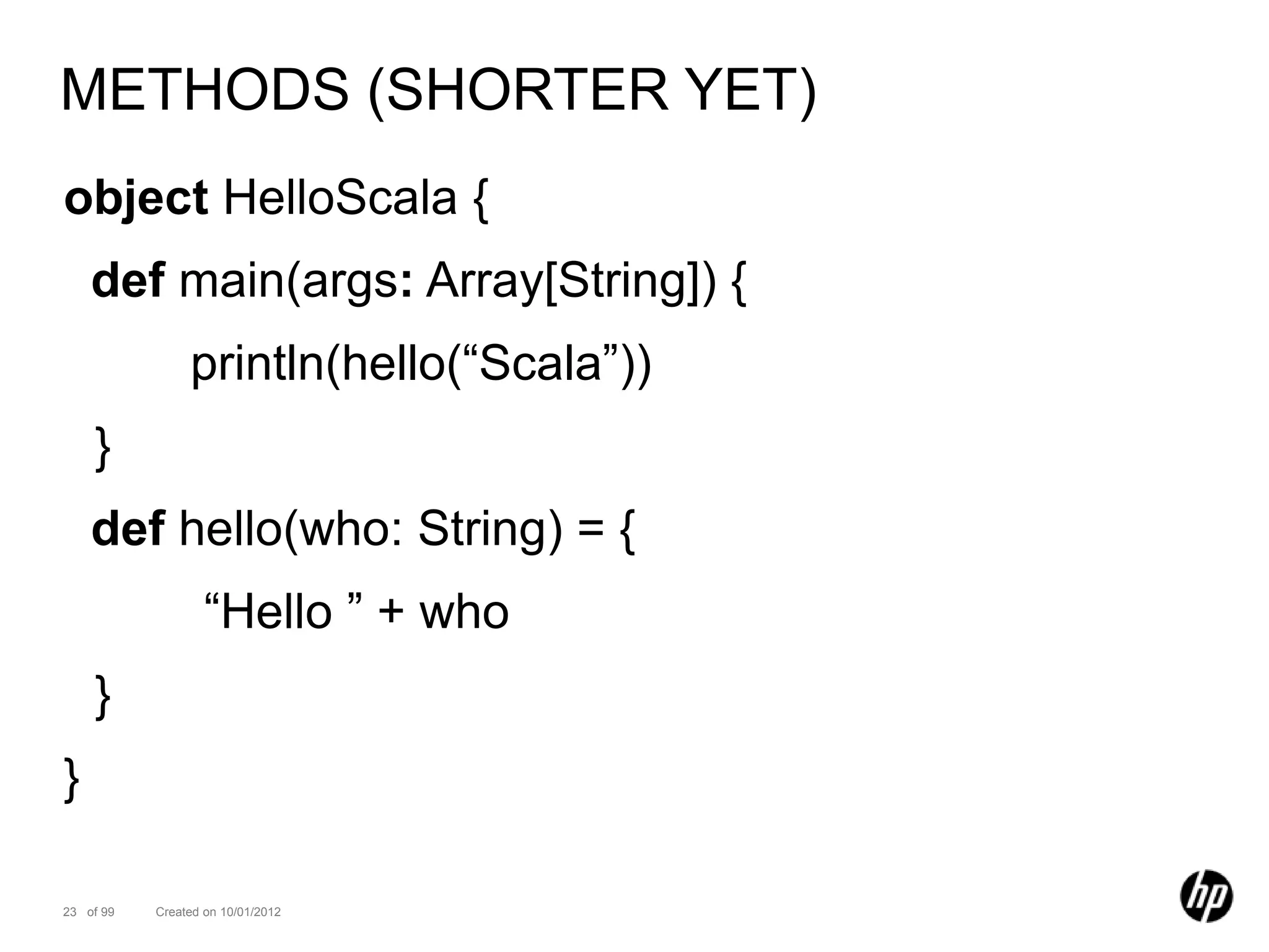 METHODS (SHORTER YET)
object HelloScala {
    def main(args: Array[String]) {
                println(hello(“Scala”))
    }
    def hello(who: String) = {
                   “Hello ” + who
    }
}

23 of 99   Created on 10/01/2012
 