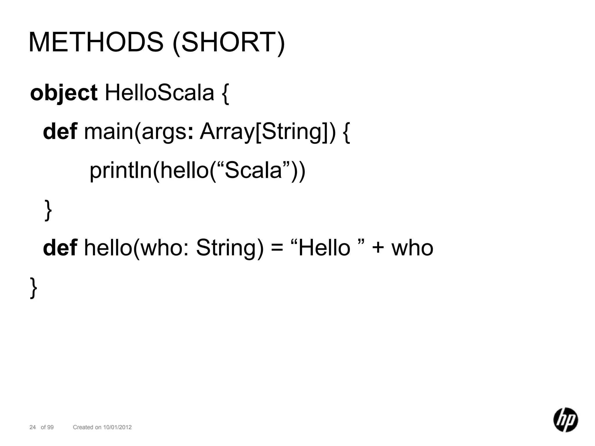 METHODS (SHORT)
object HelloScala {
    def main(args: Array[String]) {
                println(hello(“Scala”))
    }
    def hello(who: String) = “Hello ” + who
}




24 of 99   Created on 10/01/2012
 